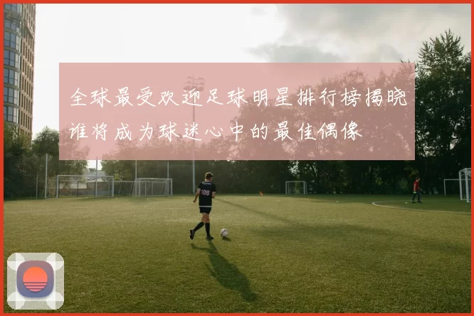 全球最受欢迎足球明星排行榜揭晓谁将成为球迷心中的最佳偶像