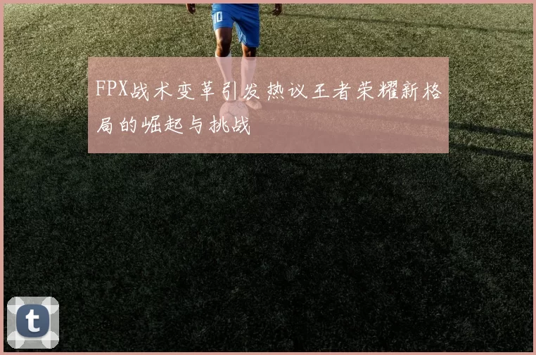 FPX战术变革引发热议王者荣耀新格局的崛起与挑战