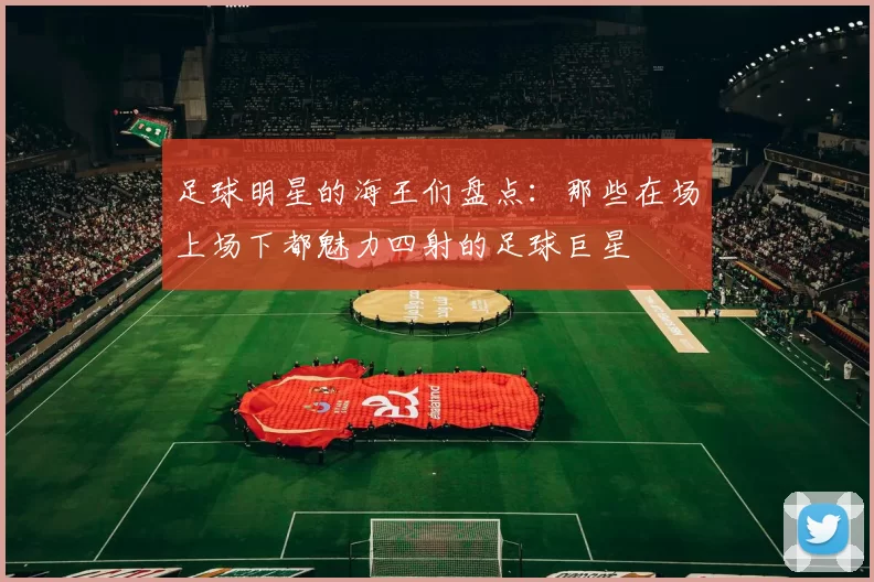 足球明星的海王们盘点：那些在场上场下都魅力四射的足球巨星