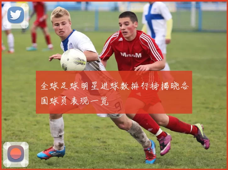 全球足球明星进球数排行榜揭晓各国球员表现一览