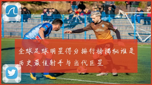 全球足球明星得分排行榜揭秘谁是历史最佳射手与当代巨星