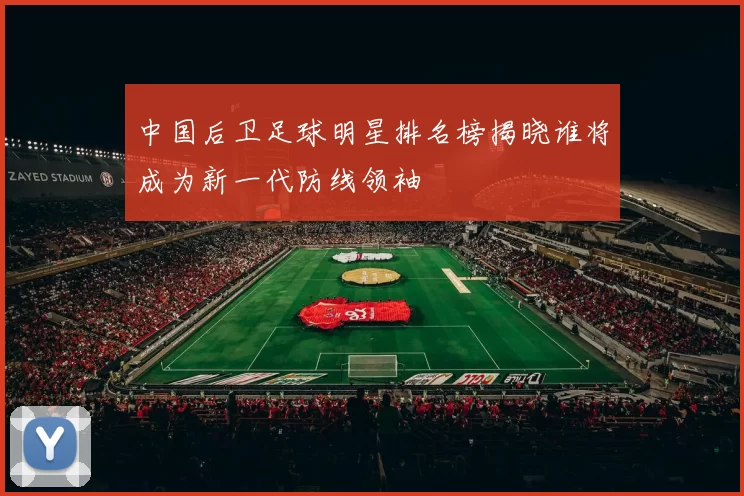 中国后卫足球明星排名榜揭晓谁将成为新一代防线领袖