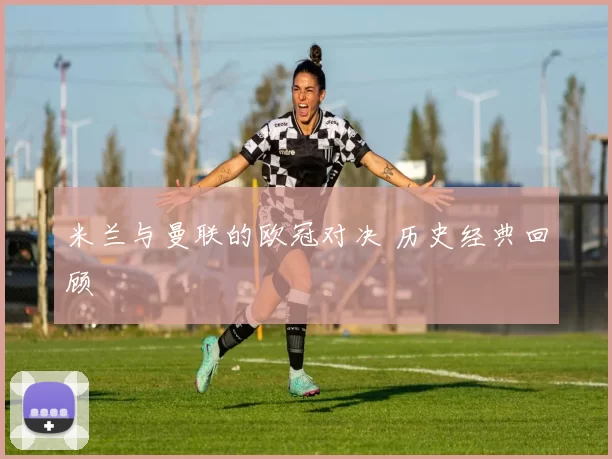 米兰与曼联的欧冠对决 历史经典回顾
