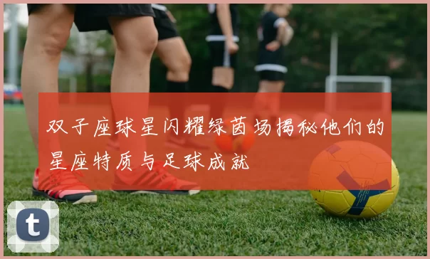 双子座球星闪耀绿茵场揭秘他们的星座特质与足球成就