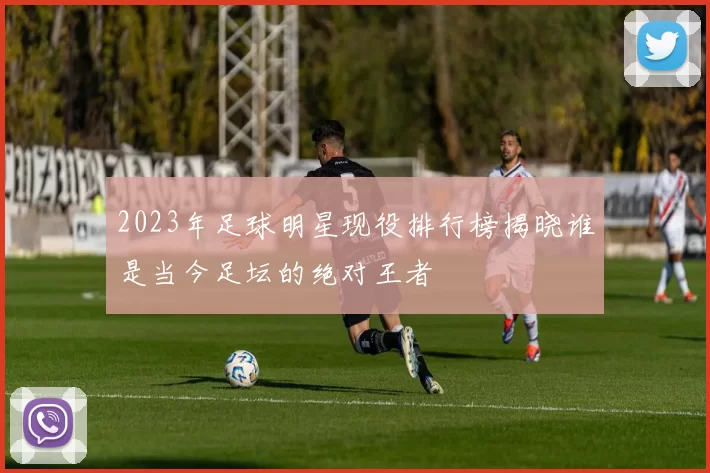 2023年足球明星现役排行榜揭晓谁是当今足坛的绝对王者