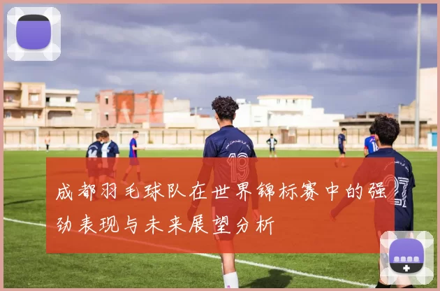 成都羽毛球队在世界锦标赛中的强劲表现与未来展望分析