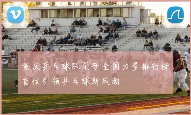 重庆乒乓球队荣登全国力量排行榜首位引领乒乓球新风潮
