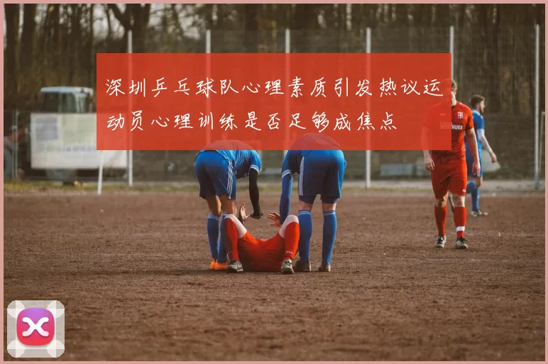 深圳乒乓球队心理素质引发热议运动员心理训练是否足够成焦点