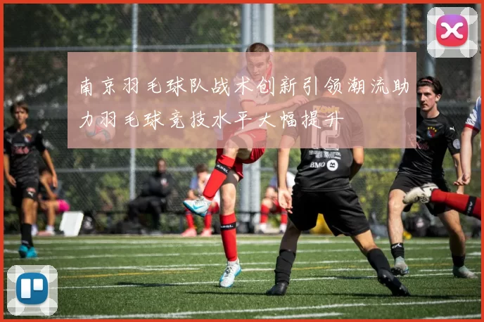 南京羽毛球队战术创新引领潮流助力羽毛球竞技水平大幅提升
