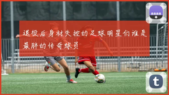退役后身材失控的足球明星们谁是最胖的传奇球员
