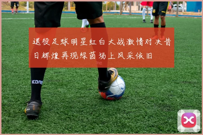 退役足球明星红白大战激情对决昔日辉煌再现绿茵场上风采依旧