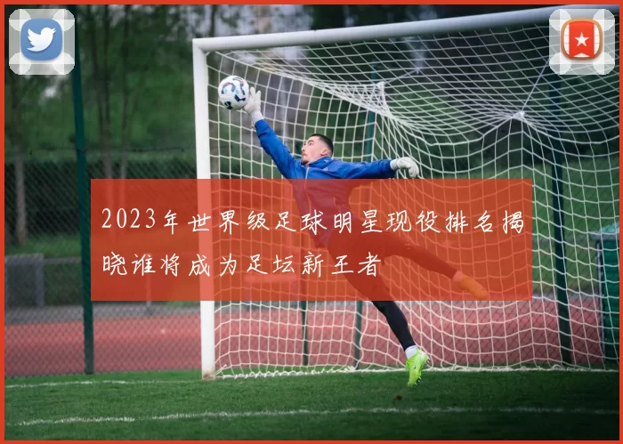 2023年世界级足球明星现役排名揭晓谁将成为足坛新王者