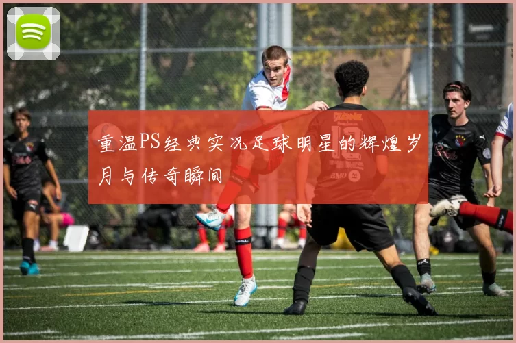 重温PS经典实况足球明星的辉煌岁月与传奇瞬间