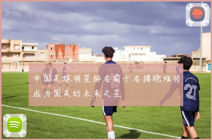 中国足球明星排名前十名揭晓谁将成为国足的未来之星