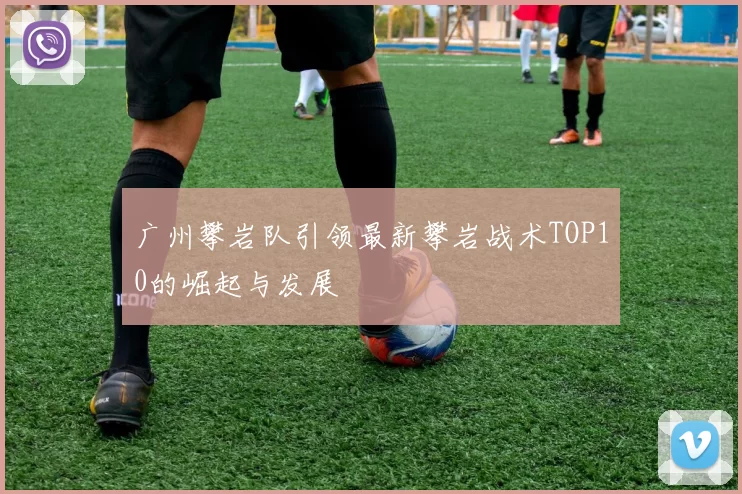 广州攀岩队引领最新攀岩战术TOP10的崛起与发展