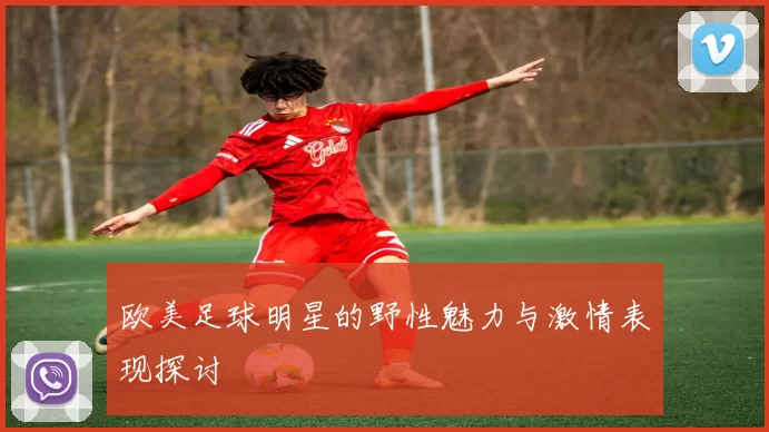 欧美足球明星的野性魅力与激情表现探讨