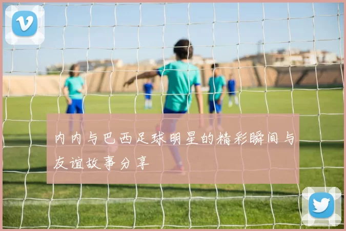 内内与巴西足球明星的精彩瞬间与友谊故事分享