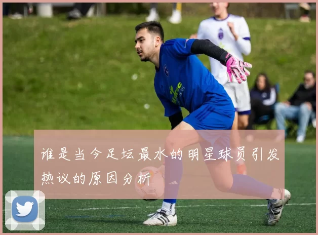 谁是当今足坛最水的明星球员引发热议的原因分析