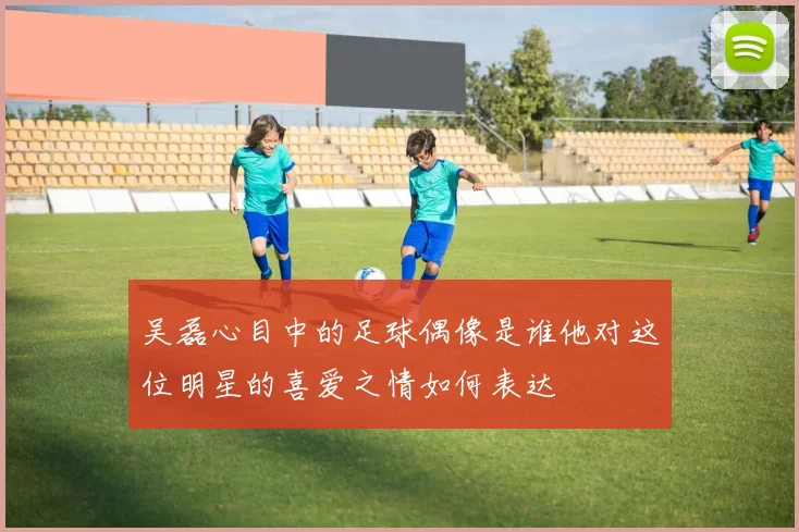 吴磊心目中的足球偶像是谁他对这位明星的喜爱之情如何表达