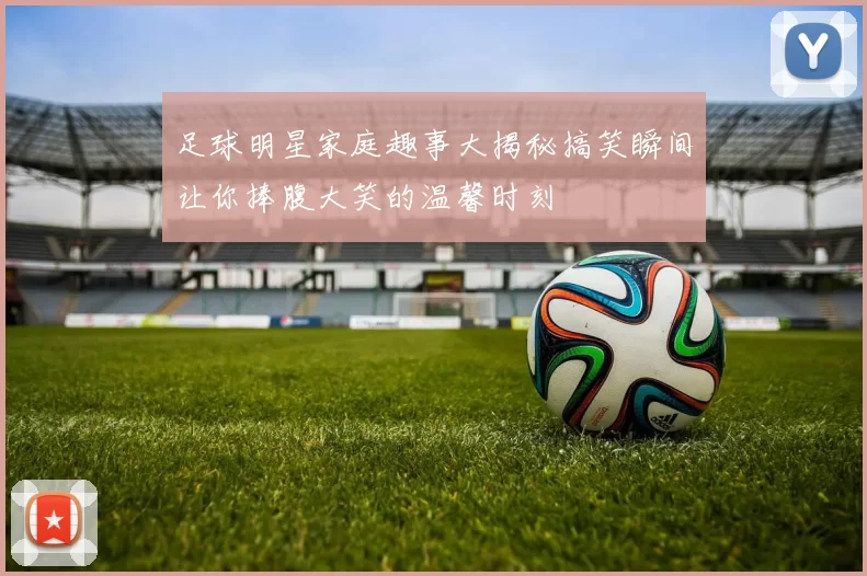 足球明星家庭趣事大揭秘搞笑瞬间让你捧腹大笑的温馨时刻