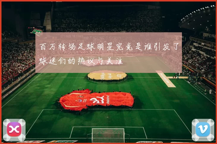 百万转场足球明星究竟是谁引发了球迷们的热议与关注
