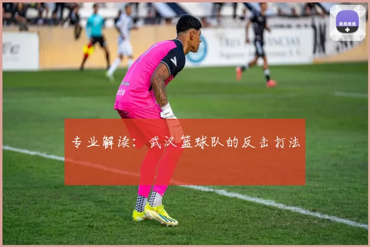 专业解读：武汉篮球队的反击打法