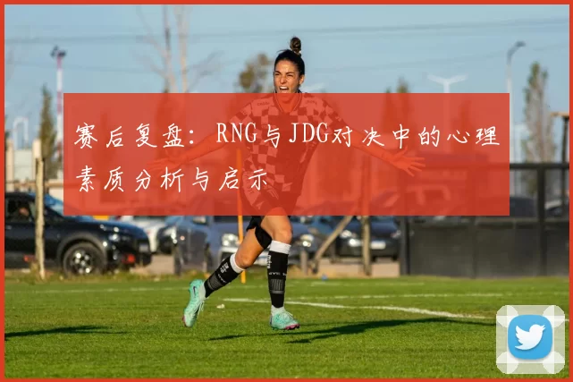 赛后复盘：RNG与JDG对决中的心理素质分析与启示