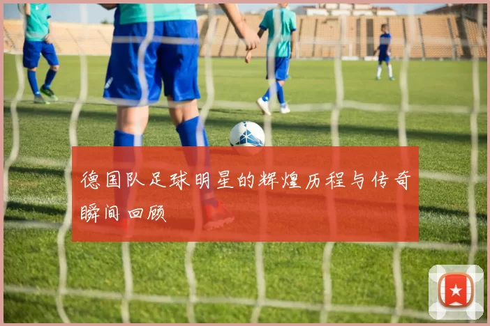 德国队足球明星的辉煌历程与传奇瞬间回顾