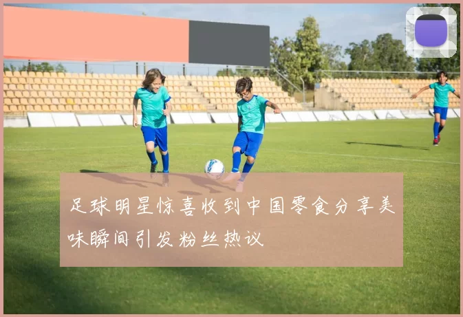足球明星惊喜收到中国零食分享美味瞬间引发粉丝热议