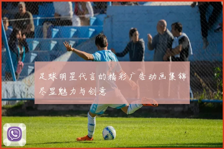 足球明星代言的精彩广告动画集锦尽显魅力与创意