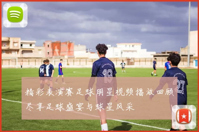 精彩表演赛足球明星视频播放回顾尽享足球盛宴与球星风采