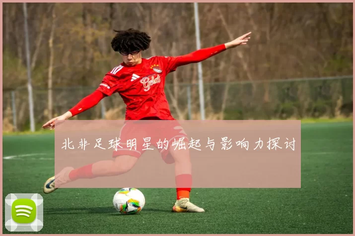 北非足球明星的崛起与影响力探讨