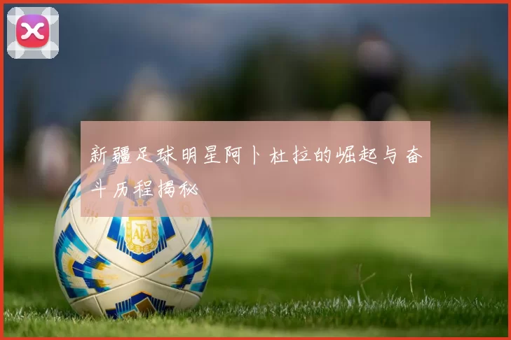 新疆足球明星阿卜杜拉的崛起与奋斗历程揭秘