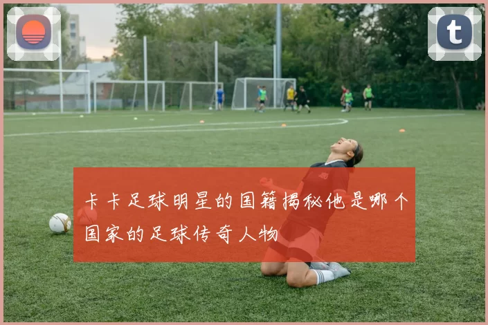 卡卡足球明星的国籍揭秘他是哪个国家的足球传奇人物