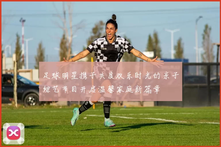 足球明星携子共度欢乐时光的亲子综艺节目开启温馨家庭新篇章