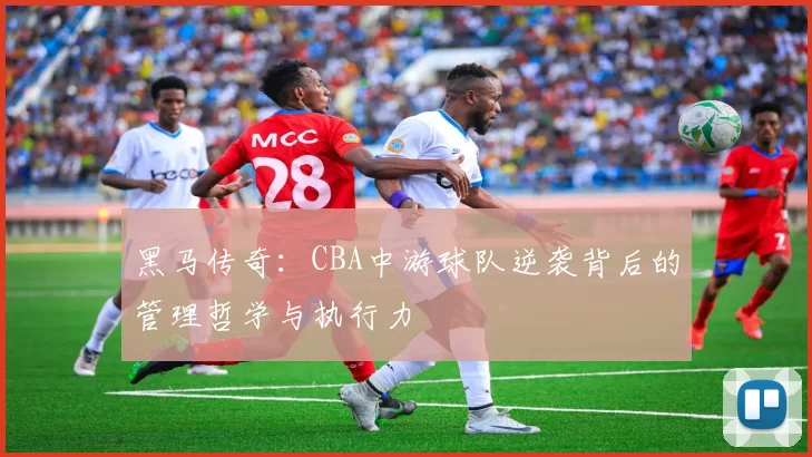 黑马传奇：CBA中游球队逆袭背后的管理哲学与执行力