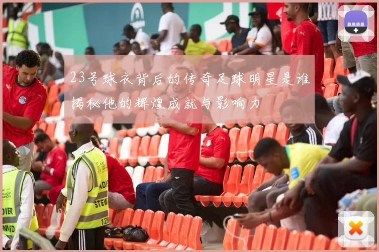 23号球衣背后的传奇足球明星是谁揭秘他的辉煌成就与影响力