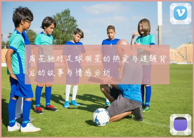 周星驰对足球明星的热爱与追随背后的故事与情感分析