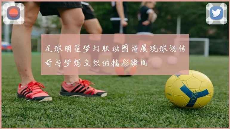 足球明星梦幻联动图谱展现球场传奇与梦想交织的精彩瞬间
