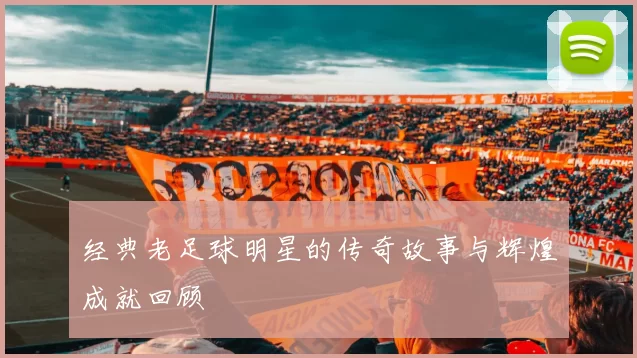 经典老足球明星的传奇故事与辉煌成就回顾