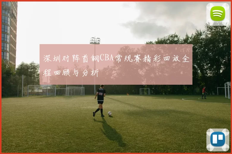 深圳对阵首钢CBA常规赛精彩回放全程回顾与分析
