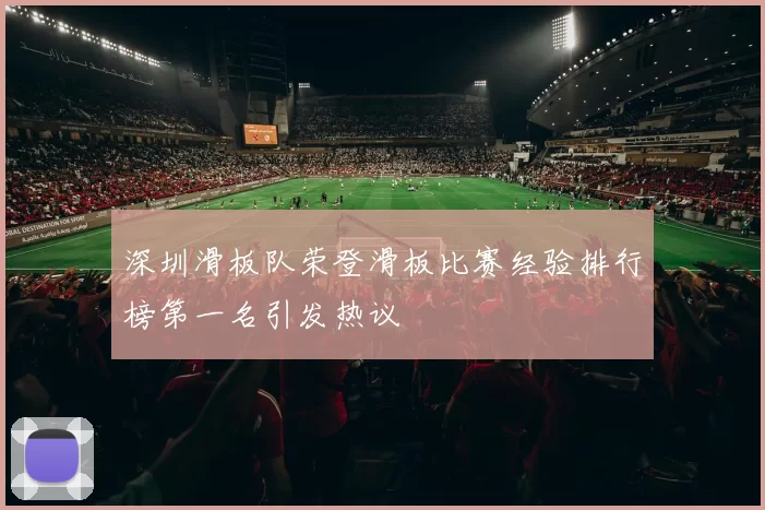 深圳滑板队荣登滑板比赛经验排行榜第一名引发热议