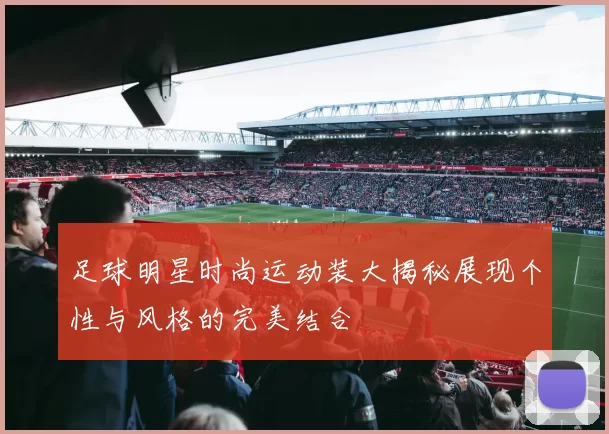 足球明星时尚运动装大揭秘展现个性与风格的完美结合