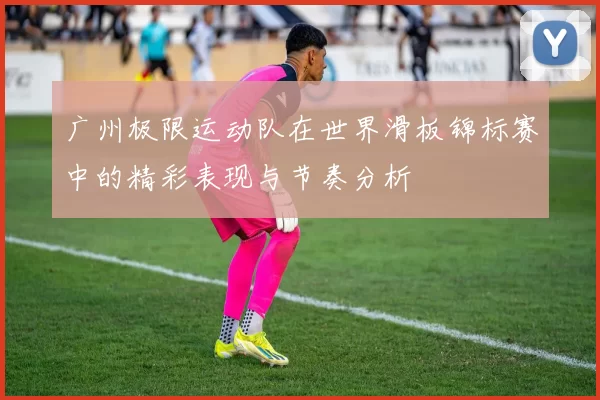 广州极限运动队在世界滑板锦标赛中的精彩表现与节奏分析