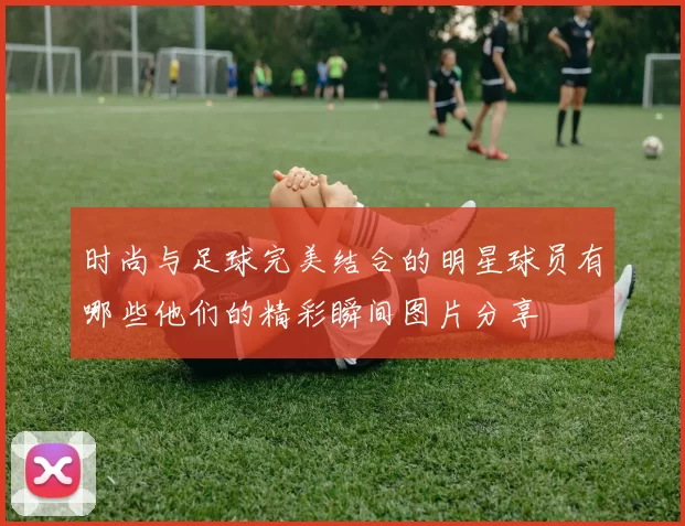 时尚与足球完美结合的明星球员有哪些他们的精彩瞬间图片分享
