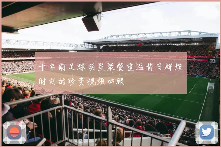 十年前足球明星聚餐重温昔日辉煌时刻的珍贵视频回顾