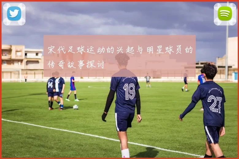 宋代足球运动的兴起与明星球员的传奇故事探讨