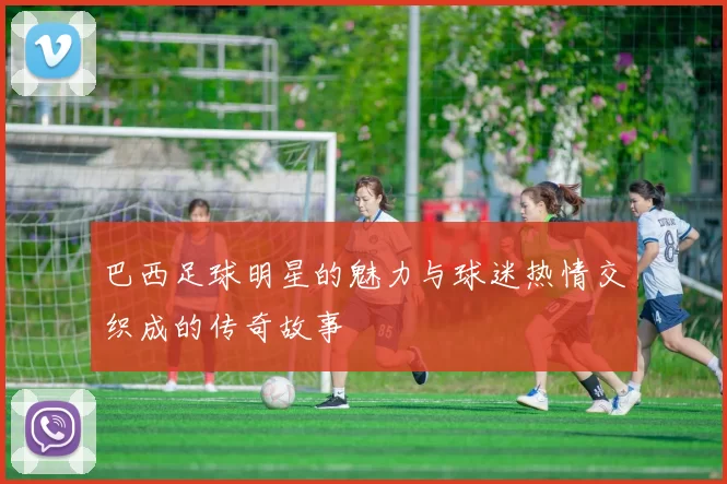 巴西足球明星的魅力与球迷热情交织成的传奇故事