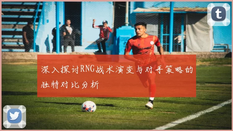 深入探讨RNG战术演变与对手策略的独特对比分析