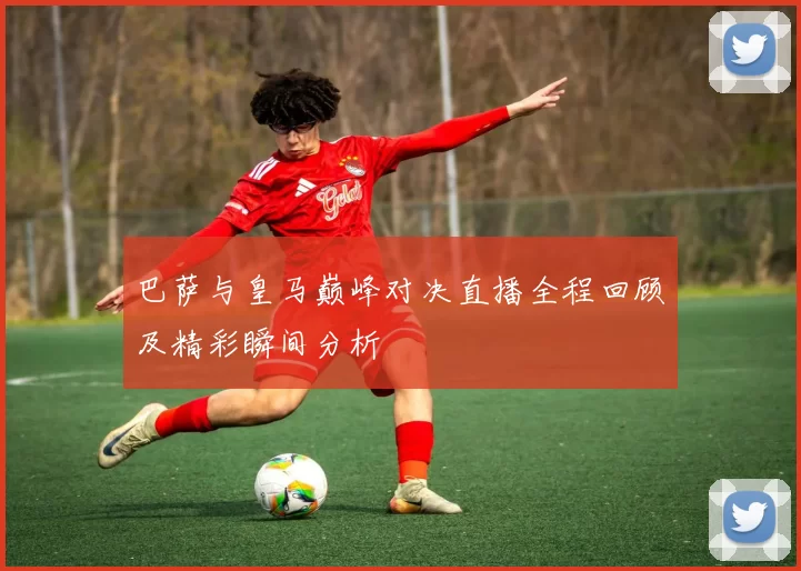 巴萨与皇马巅峰对决直播全程回顾及精彩瞬间分析